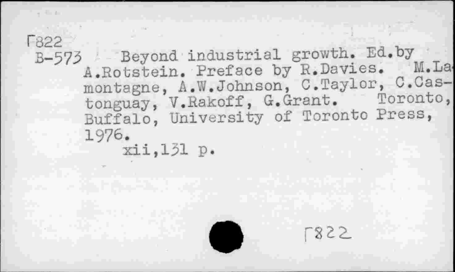 ﻿B-573 Beyond industrial growth. Ed.by A.Rotstein. Preface by R.Davies. M.La montagne, A.W.Johnson, C.Taylor, C.^as-tonguay, V.Rakoff, G.Grant.	Toronto,
Buffalo, University of Toronto Press, 1976.
xii,151 p.